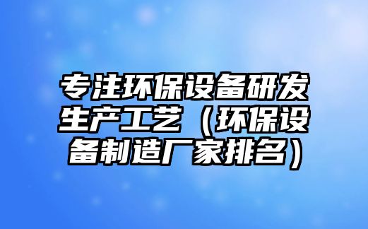 專注環(huán)保設(shè)備研發(fā)生產(chǎn)工藝（環(huán)保設(shè)備制造廠家排名）