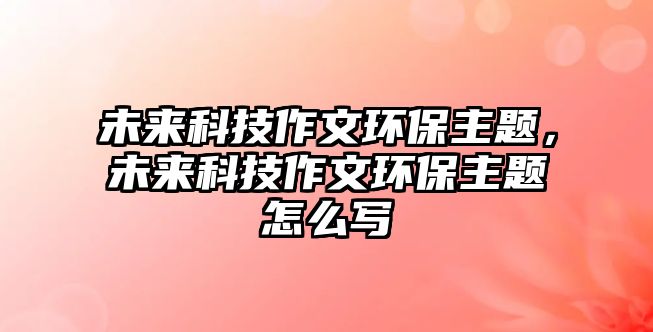 未來科技作文環(huán)保主題，未來科技作文環(huán)保主題怎么寫