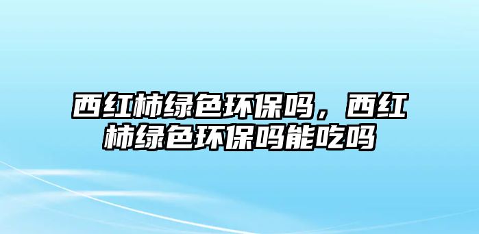 西紅柿綠色環(huán)保嗎，西紅柿綠色環(huán)保嗎能吃嗎