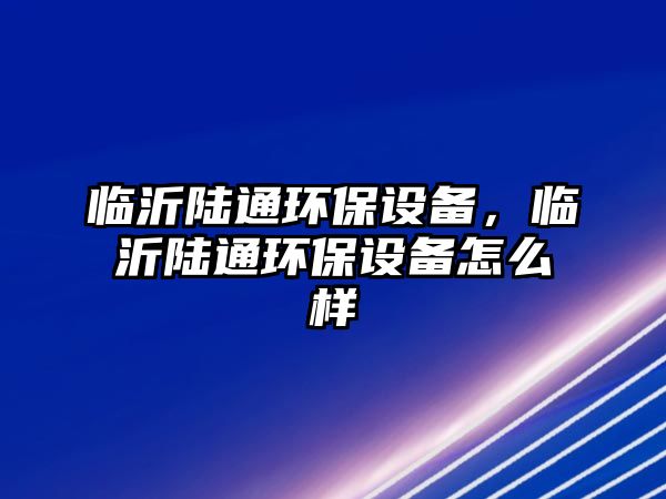 臨沂陸通環(huán)保設(shè)備，臨沂陸通環(huán)保設(shè)備怎么樣