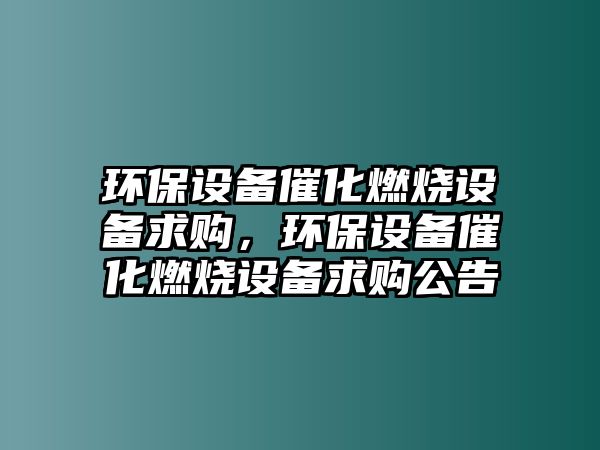 環(huán)保設(shè)備催化燃燒設(shè)備求購，環(huán)保設(shè)備催化燃燒設(shè)備求購公告