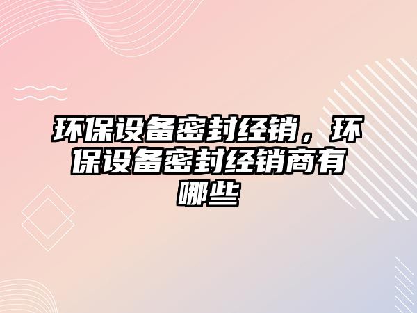 環(huán)保設備密封經銷，環(huán)保設備密封經銷商有哪些