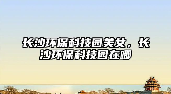 長(zhǎng)沙環(huán)?？萍紙@美女，長(zhǎng)沙環(huán)?？萍紙@在哪