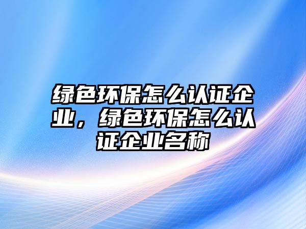 綠色環(huán)保怎么認(rèn)證企業(yè)，綠色環(huán)保怎么認(rèn)證企業(yè)名稱