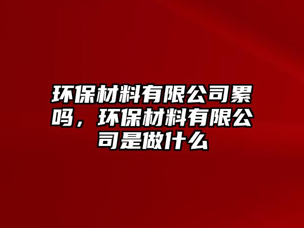 環(huán)保材料有限公司累嗎，環(huán)保材料有限公司是做什么