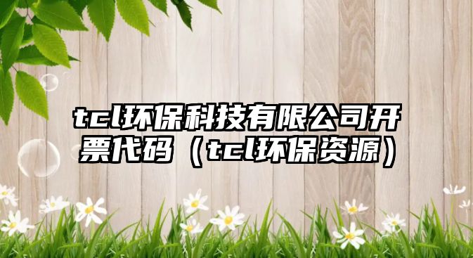 tcl環(huán)保科技有限公司開票代碼（tcl環(huán)保資源）