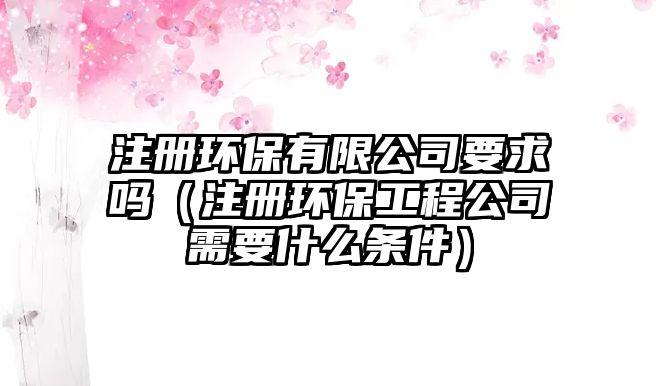 注冊(cè)環(huán)保有限公司要求嗎（注冊(cè)環(huán)保工程公司需要什么條件）