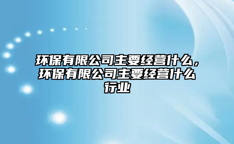 環(huán)保有限公司主要經(jīng)營什么，環(huán)保有限公司主要經(jīng)營什么行業(yè)