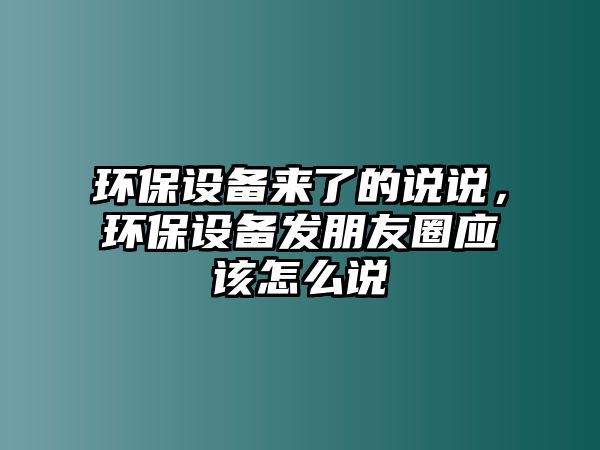 環(huán)保設(shè)備來了的說說，環(huán)保設(shè)備發(fā)朋友圈應該怎么說