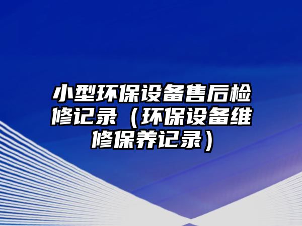 小型環(huán)保設(shè)備售后檢修記錄（環(huán)保設(shè)備維修保養(yǎng)記錄）