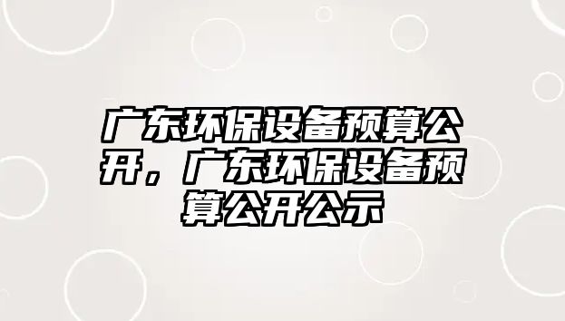 廣東環(huán)保設(shè)備預(yù)算公開(kāi)，廣東環(huán)保設(shè)備預(yù)算公開(kāi)公示