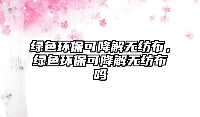 綠色環(huán)保可降解無(wú)紡布，綠色環(huán)保可降解無(wú)紡布嗎