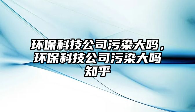 環(huán)?？萍脊疚廴敬髥?，環(huán)保科技公司污染大嗎知乎