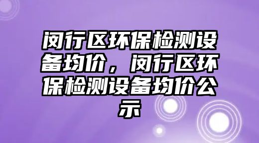 閔行區(qū)環(huán)保檢測設(shè)備均價，閔行區(qū)環(huán)保檢測設(shè)備均價公示