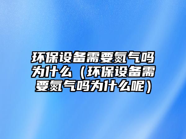 環(huán)保設(shè)備需要氮氣嗎為什么（環(huán)保設(shè)備需要氮氣嗎為什么呢）