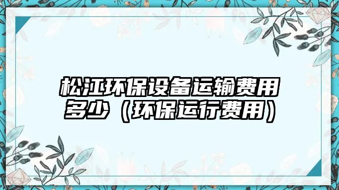 松江環(huán)保設備運輸費用多少（環(huán)保運行費用）