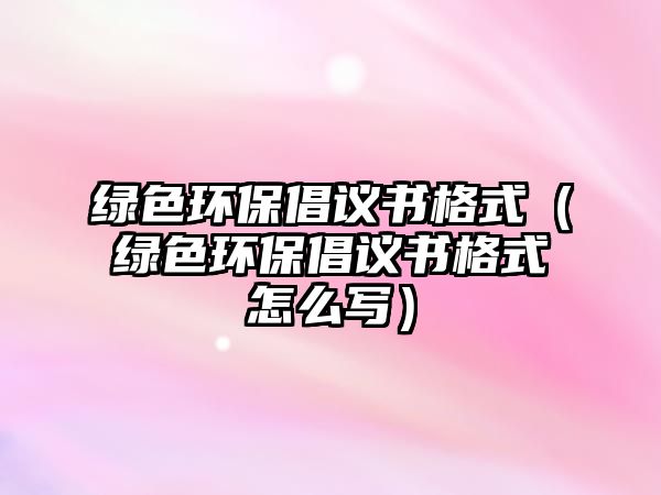 綠色環(huán)保倡議書格式（綠色環(huán)保倡議書格式怎么寫）