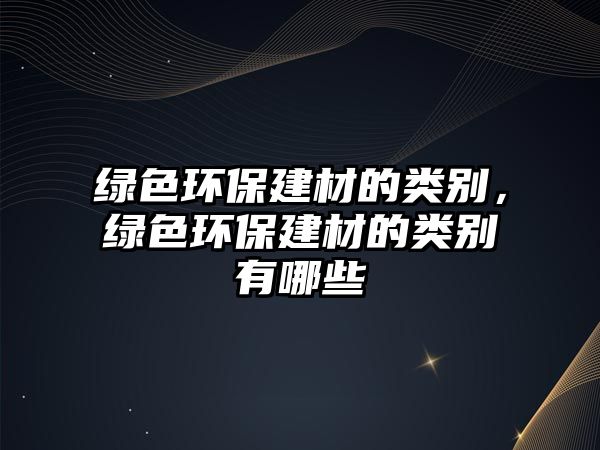 綠色環(huán)保建材的類(lèi)別，綠色環(huán)保建材的類(lèi)別有哪些