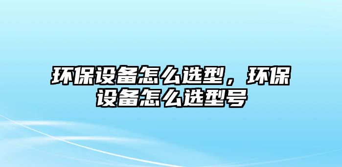 環(huán)保設備怎么選型，環(huán)保設備怎么選型號