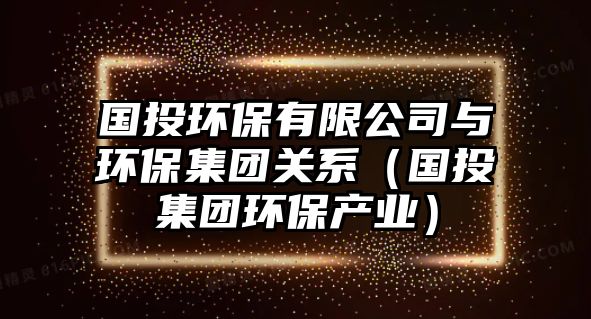 國投環(huán)保有限公司與環(huán)保集團關系（國投集團環(huán)保產(chǎn)業(yè)）