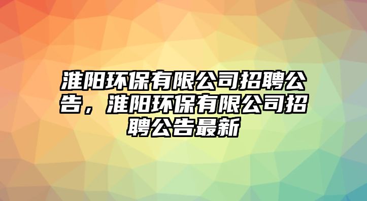 淮陽(yáng)環(huán)保有限公司招聘公告，淮陽(yáng)環(huán)保有限公司招聘公告最新