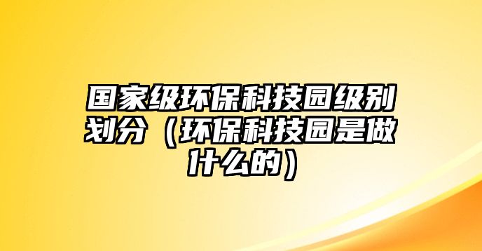 國家級環(huán)?？萍紙@級別劃分（環(huán)?？萍紙@是做什么的）