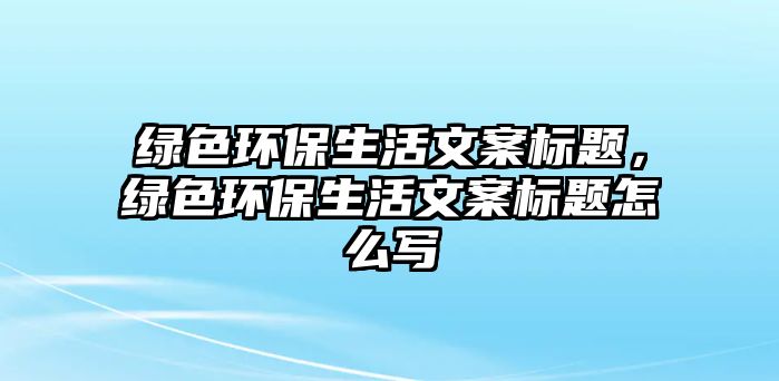 綠色環(huán)保生活文案標題，綠色環(huán)保生活文案標題怎么寫