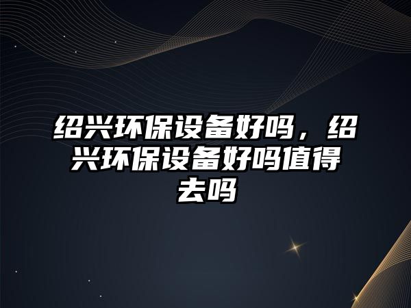 紹興環(huán)保設備好嗎，紹興環(huán)保設備好嗎值得去嗎