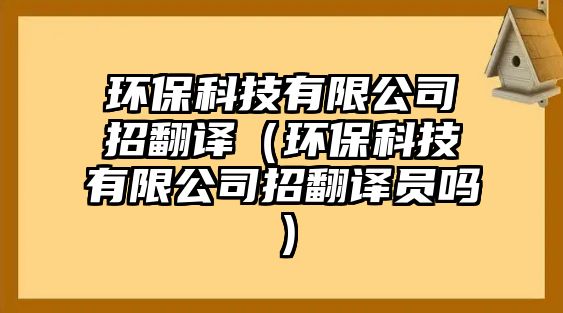 環(huán)?？萍加邢薰菊蟹g（環(huán)保科技有限公司招翻譯員嗎）