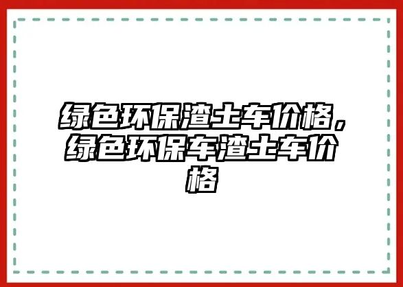 綠色環(huán)保渣土車(chē)價(jià)格，綠色環(huán)保車(chē)渣土車(chē)價(jià)格