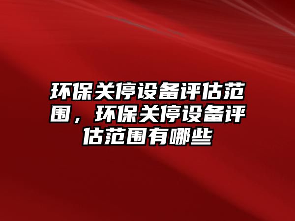 環(huán)保關停設備評估范圍，環(huán)保關停設備評估范圍有哪些