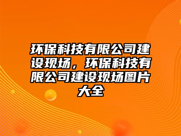 環(huán)保科技有限公司建設現(xiàn)場，環(huán)?？萍加邢薰窘ㄔO現(xiàn)場圖片大全