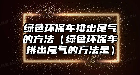 綠色環(huán)保車排出尾氣的方法（綠色環(huán)保車排出尾氣的方法是）