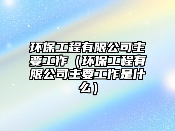 環(huán)保工程有限公司主要工作（環(huán)保工程有限公司主要工作是什么）