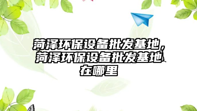 菏澤環(huán)保設備批發(fā)基地，菏澤環(huán)保設備批發(fā)基地在哪里