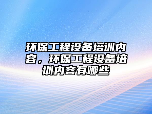 環(huán)保工程設(shè)備培訓內(nèi)容，環(huán)保工程設(shè)備培訓內(nèi)容有哪些