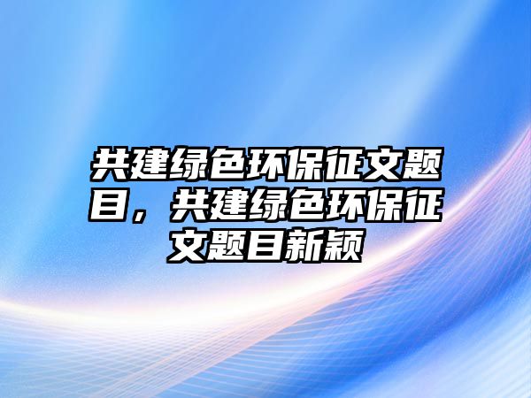 共建綠色環(huán)保征文題目，共建綠色環(huán)保征文題目新穎