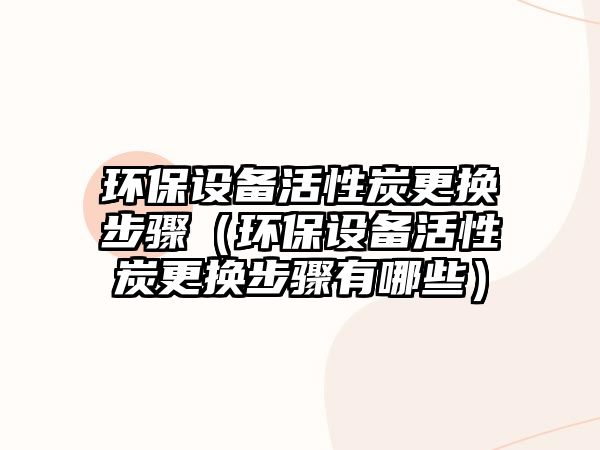 環(huán)保設備活性炭更換步驟（環(huán)保設備活性炭更換步驟有哪些）