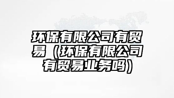 環(huán)保有限公司有貿(mào)易（環(huán)保有限公司有貿(mào)易業(yè)務(wù)嗎）