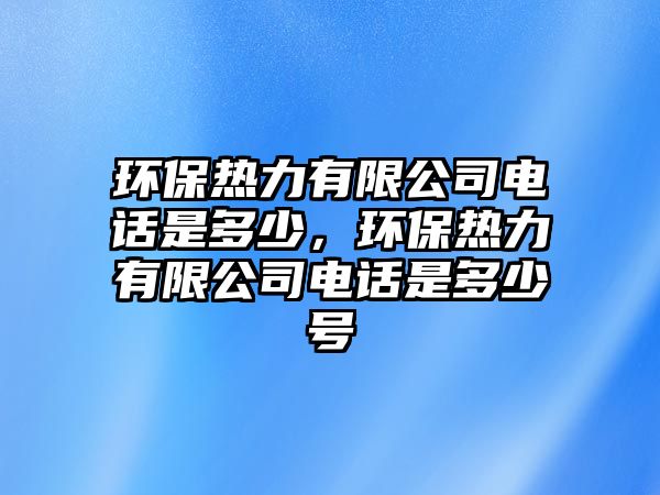 環(huán)保熱力有限公司電話是多少，環(huán)保熱力有限公司電話是多少號