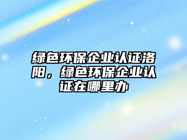 綠色環(huán)保企業(yè)認證洛陽，綠色環(huán)保企業(yè)認證在哪里辦