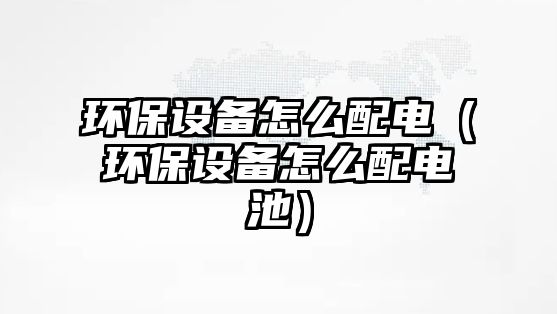 環(huán)保設備怎么配電（環(huán)保設備怎么配電池）