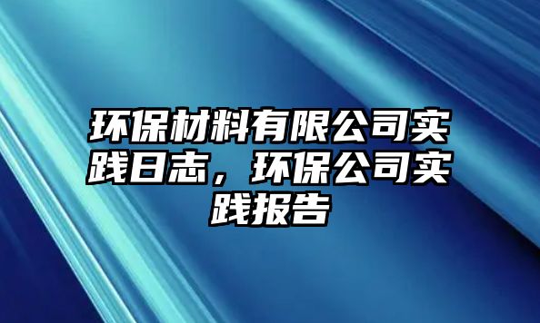 環(huán)保材料有限公司實(shí)踐日志，環(huán)保公司實(shí)踐報(bào)告