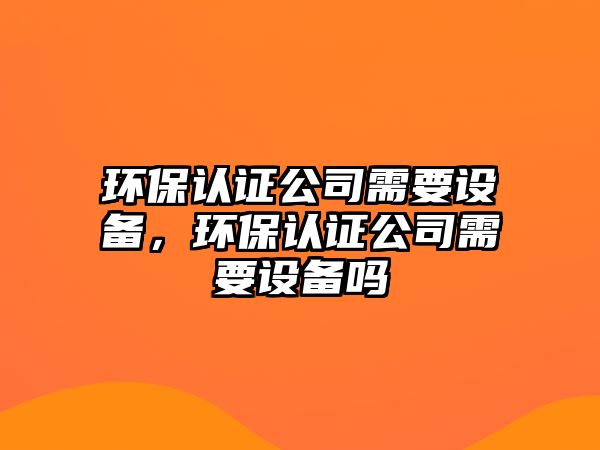 環(huán)保認證公司需要設備，環(huán)保認證公司需要設備嗎