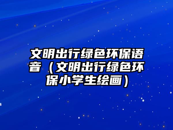 文明出行綠色環(huán)保語音（文明出行綠色環(huán)保小學(xué)生繪畫）