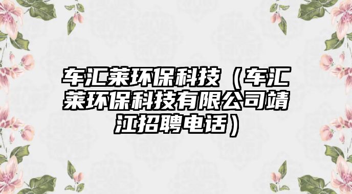 車匯萊環(huán)?？萍迹ㄜ噮R萊環(huán)保科技有限公司靖江招聘電話）