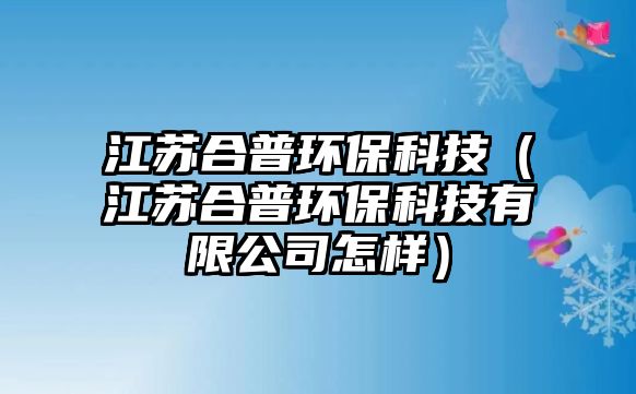 江蘇合普環(huán)?？萍迹ńK合普環(huán)保科技有限公司怎樣）