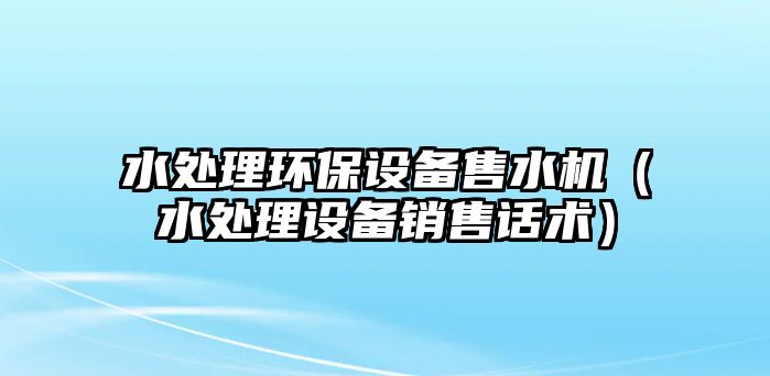 水處理環(huán)保設(shè)備售水機(jī)（水處理設(shè)備銷(xiāo)售話術(shù)）