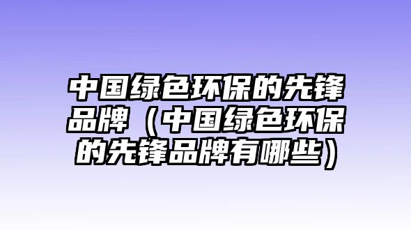 中國(guó)綠色環(huán)保的先鋒品牌（中國(guó)綠色環(huán)保的先鋒品牌有哪些）