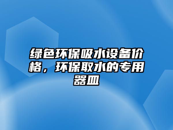 綠色環(huán)保吸水設(shè)備價(jià)格，環(huán)保取水的專用器皿